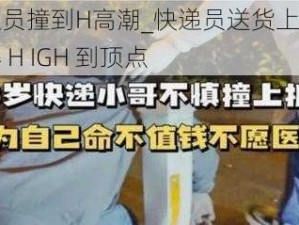 被快递员撞到H高潮_快递员送货上门，我被撞得 H IGH 到顶点