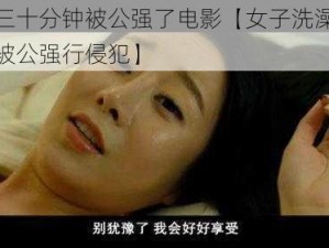 洗澡三十分钟被公强了电影【女子洗澡三十分钟被公强行侵犯】