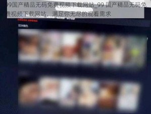 99国产精品无码免费视频下载网站_99 国产精品无码免费视频下载网站，满足你无尽的观看需求