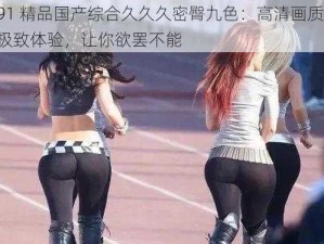 91 精品国产综合久久久密臀九色：高清画质，极致体验，让你欲罢不能