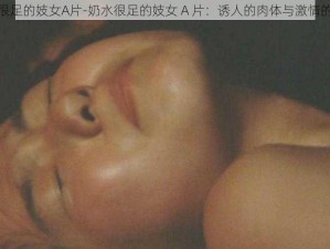 奶水很足的妓女A片-奶水很足的妓女 A 片：诱人的肉体与激情的演绎