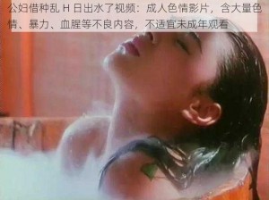 公妇借种乱 H 日出水了视频：成人色情影片，含大量色情、暴力、血腥等不良内容，不适宜未成年观看