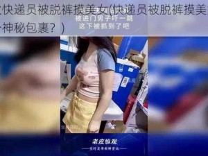 帅小伙快递员被脱裤摸美女(快递员被脱裤摸美女，竟因一个神秘包裹？)