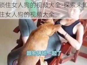 大狗锁住女人狗的视频大全-探索未知：大狗锁住女人狗的视频大全