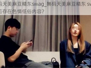 無码天美麻豆精东swag_無码天美麻豆精东 swag是否存在色情低俗内容？