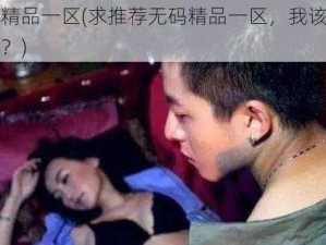 无码精品一区(求推荐无码精品一区，我该怎么选择？)