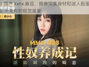 China 国产 Xxnx 麻豆，拥有完美身材和迷人脸蛋，带给你前所未有的视觉盛宴