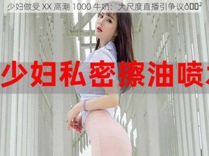 少妇做受 XX 高潮 1000 牛奶：大尺度直播引争议😲