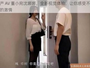 国产 AV 董小宛沈娜娜，全新视觉体验，让你感受不一样的激情