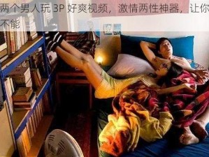 和两个男人玩 3P 好爽视频，激情两性神器，让你欲罢不能