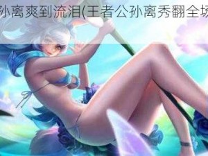 王者公孙离爽到流泪(王者公孙离秀翻全场，爽到流泪)