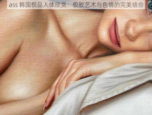 ass 韩国极品人体欣赏：极致艺术与色情的完美结合