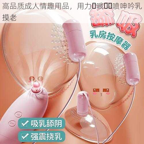 高品质成人情趣用品，用力⋯哦⋯⋯喷呻吟乳摸老