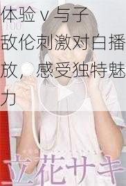 体验 v 与子敌伦刺激对白播放，感受独特魅力