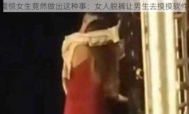 震惊女生竟然做出这种事：女人脱裤让男生去摸摸软件