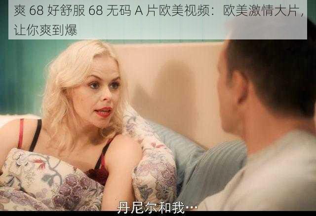 爽 68 好舒服 68 无码 A 片欧美视频：欧美激情大片，让你爽到爆