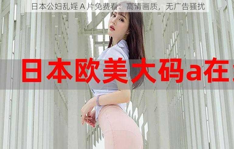 日本公妇乱婬 A 片免费看：高清画质，无广告骚扰