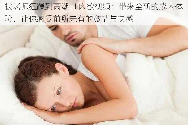 被老师狂躁到高潮 H 肉欲视频：带来全新的成人体验，让你感受前所未有的激情与快感