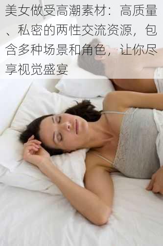 美女做受高潮素材：高质量、私密的两性交流资源，包含多种场景和角色，让你尽享视觉盛宴