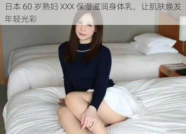 日本 60 岁熟妇 XXX 保湿滋润身体乳，让肌肤焕发年轻光彩