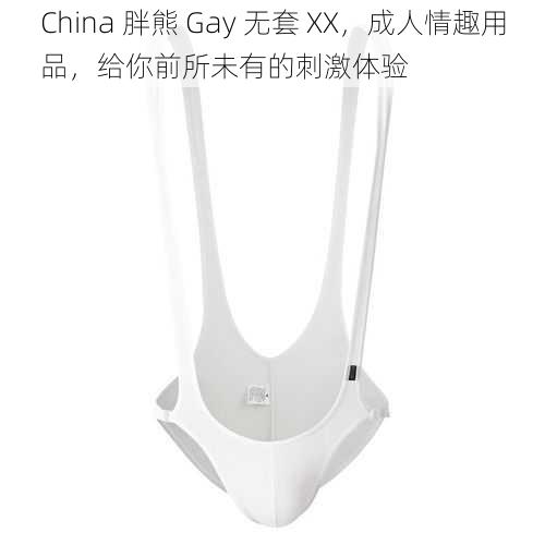 China 胖熊 Gay 无套 XX，成人情趣用品，给你前所未有的刺激体验