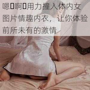 嗯⋯啊⋯用力撞入体内女图片情趣内衣，让你体验前所未有的激情