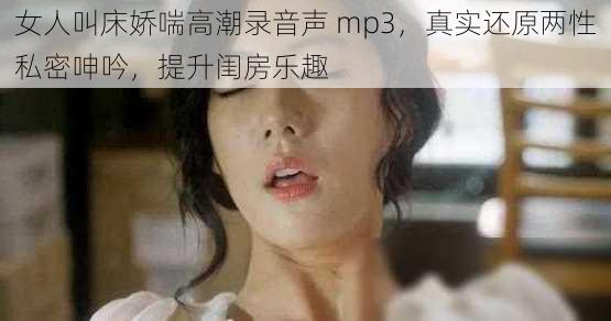 女人叫床娇喘高潮录音声 mp3，真实还原两性私密呻吟，提升闺房乐趣