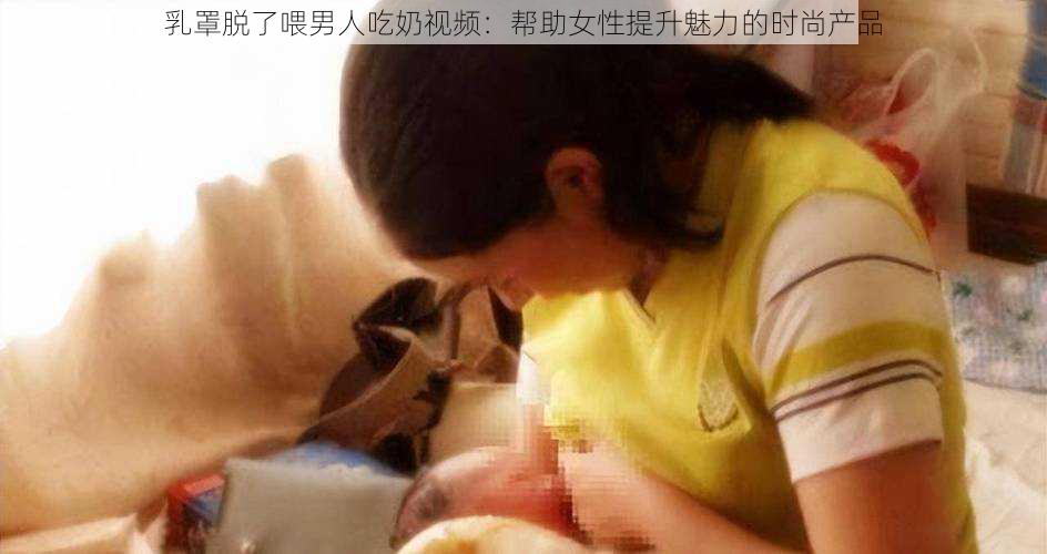 乳罩脱了喂男人吃奶视频：帮助女性提升魅力的时尚产品