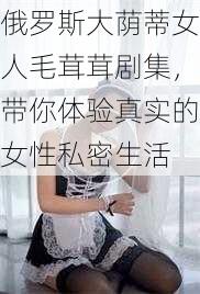 俄罗斯大荫蒂女人毛茸茸剧集，带你体验真实的女性私密生活