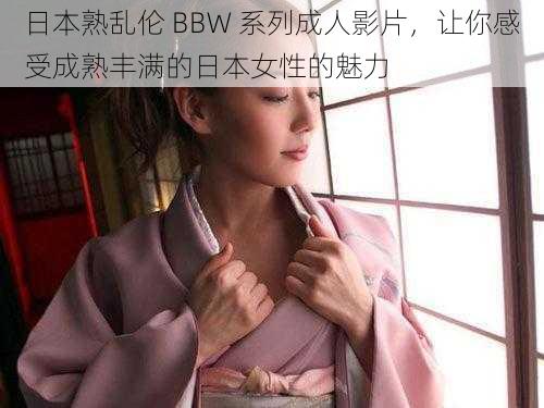 日本熟乱伦 BBW 系列成人影片，让你感受成熟丰满的日本女性的魅力