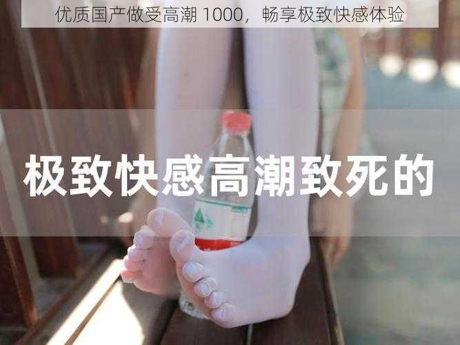 优质国产做受高潮 1000，畅享极致快感体验