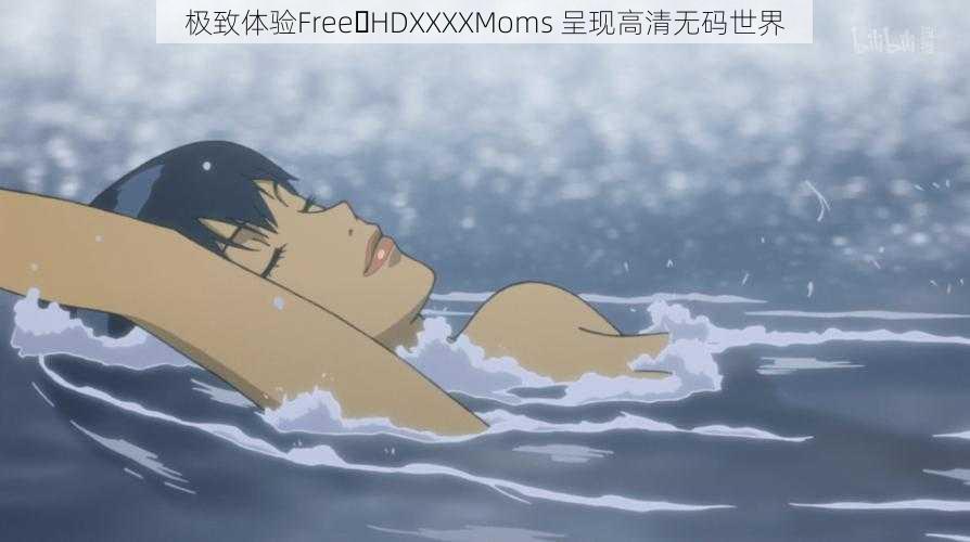 极致体验Free HDXXXXMoms 呈现高清无码世界