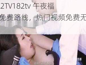 182TV182tv 午夜福利免费路线，热门视频免费无限看