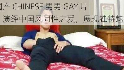 国产 CHINESE 男男 GAY 片，演绎中国风同性之爱，展现独特魅力