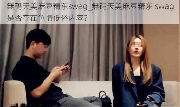 無码天美麻豆精东swag_無码天美麻豆精东 swag是否存在色情低俗内容？