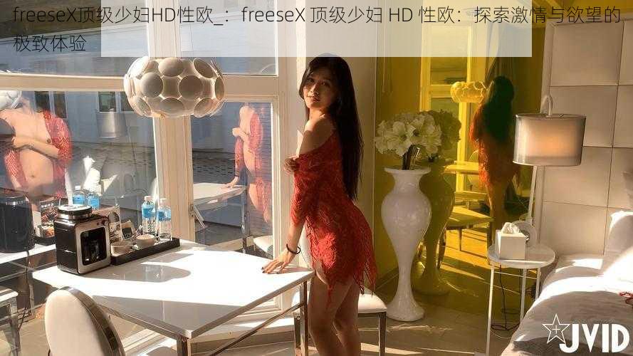 freeseX顶级少妇HD性欧_：freeseX 顶级少妇 HD 性欧：探索激情与欲望的极致体验