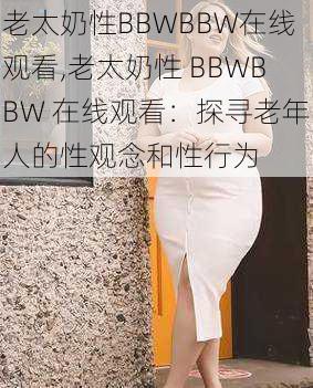 老太奶性BBWBBW在线观看,老太奶性 BBWBBW 在线观看：探寻老年人的性观念和性行为