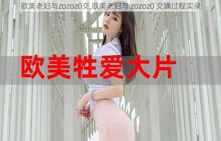 欧美老妇与zozoz0交,欧美老妇与 zozoz0 交媾过程实录