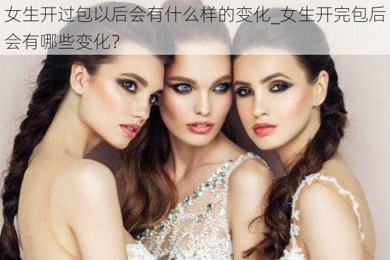 女生开过包以后会有什么样的变化_女生开完包后会有哪些变化？