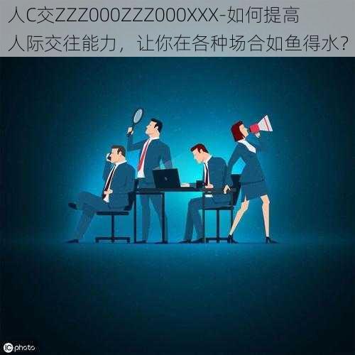 人C交ZZZ000ZZZ000XXX-如何提高人际交往能力，让你在各种场合如鱼得水？