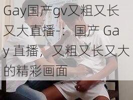 Gay国产gv又粗又长又大直播-：国产 Gay 直播，又粗又长又大的精彩画面