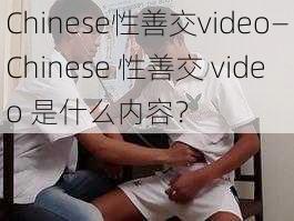 Chinese性善交video—Chinese 性善交 video 是什么内容？