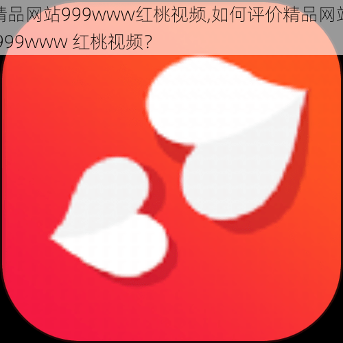 精品网站999www红桃视频,如何评价精品网站 999www 红桃视频？