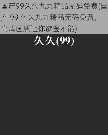 国产99久久九九精品无码免费(国产 99 久久九九精品无码免费，高清画质让你欲罢不能)