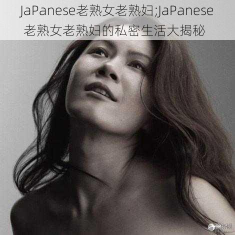 JaPanese老熟女老熟妇;JaPanese 老熟女老熟妇的私密生活大揭秘