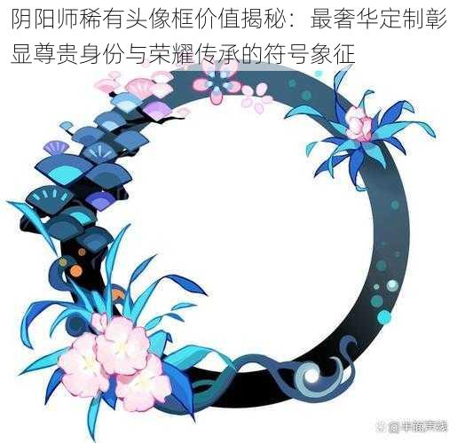 阴阳师稀有头像框价值揭秘：最奢华定制彰显尊贵身份与荣耀传承的符号象征